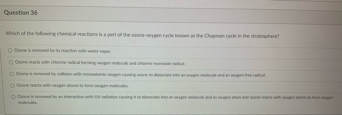 Question 36
Which of the following chemical reactions is a part of the ozone-oxygen cycle known as the Chapman cycle in the stratosphere?
O Ozone is removed by its reaction with water vapor.
O Ozone reacts with chlorine radical forming oxygen molecule and chlorine monoxide radical.
Ozone is removed by collision with monoatomic oxygen causing ozone to dissociate into an oxygen molecule and an oxygen free radical.
O Ozone reacts with oxygen atoms to form oxygen molecules.
O Ozone is removed by an interaction with UV radiation causing it to dissociate into an oxygen molecule and an oxygen atom and ozone reacts with oxygen atoms to form oxygen
molecules.