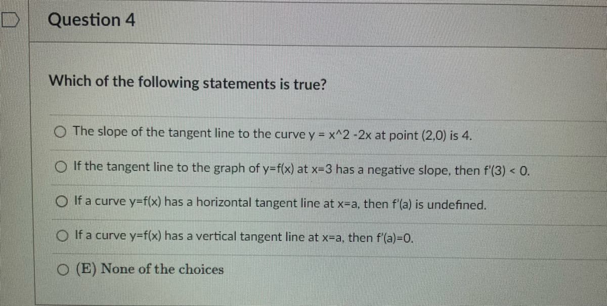 Question 4
Which of the following statements is true?
The slope of the tangent line to the curve y = x^2 -2x at point (2,0) is 4.
If the tangent line to the graph of y=f(x) at x-3 has a negative slope, then f'(3) < 0.
If a curve y=f(x) has a horizontal tangent line at x-a, then f'(a) is undefined.
If a curve y=f(x) has a vertical tangent line at x-a, then f'(a)=0.
O (E) None of the choices