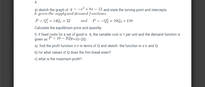 4.
-2? + 8r –
12 and state the turning point and intercepts.
a) sketch the graph of y =
b. given the supply and demand functions
P = Q; + 14Q, + 22
and P = -Q% + 10Qa + 150
Calculate the equilibrium price and quantity.
5. if fixed costs for a set of good is 4, the variable cost is 1 per unit and the demand function is
given as P = 10 – 2Qp=10-20
a) find the profit function TT in terms of Q and sketch the function in Am and Q
b) for what values of Q does the firm break even?
c) what is the maximum profit?
