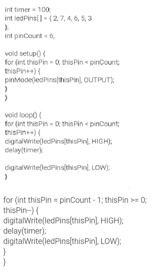 int timer = 1003;
int ledPins[] = {2,7, 4, 6, 5, 3
};
int pinCount = 6;
%3D
%3D
void setup() {
for (int thisPin = 0; this Pin < pinCount;
thisPin++) {
pinMode(ledPins[(thisPin], OUTPUT);
%3D
void loop() {
for (int thisPin = 0; this Pin < pinCount;
thisPin++) {
digitalWrite(ledPins[thisPin], HIGH);
delay(timer);
digitalWrite(ledPins[thisPin], LOW);
}
for (int thisPin = pinCount - 1; thisPin >= 0;
thisPin--) {
digitalWrite(ledPins[thisPin], HIGH);
delay(timer);
digitalWrite(ledPins[thisPin], LOW);
}
}
