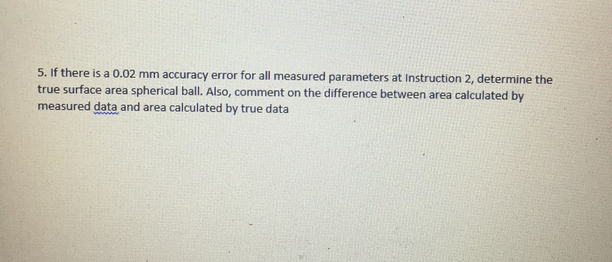 5. If there is a 0.02 mm accuracy error for all measured parameters at Instruction 2, determine the
true surface area spherical ball. Also, comment on the difference between area calculated by
measured data and area calculated by true data
