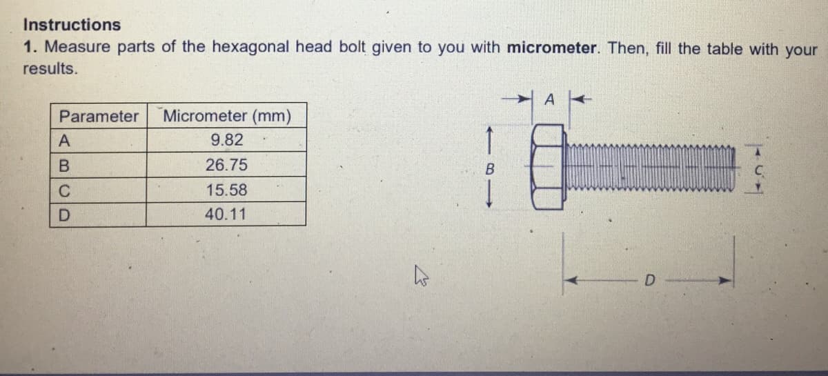 Instructions
1. Measure parts of the hexagonal head bolt given to you with micrometer. Then, fill the table with your
results.
A
Parameter
Micrometer (mm)
A
9.82
26.75
15.58
40.11

