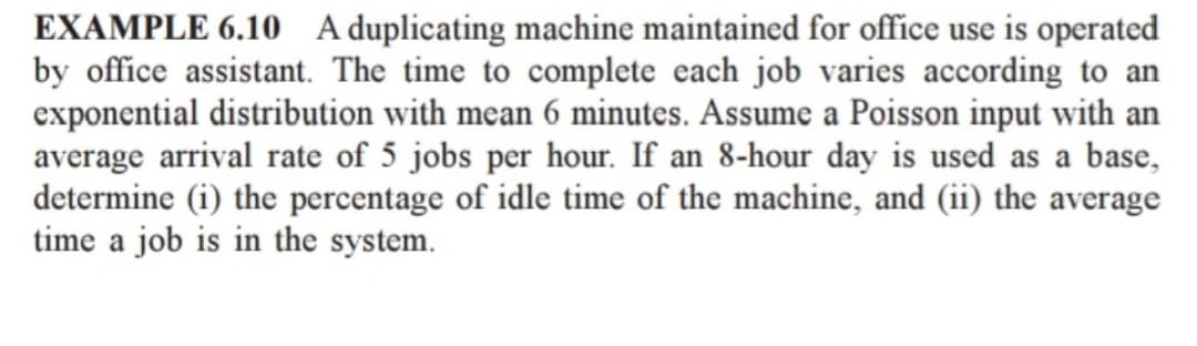 EXAMPLE 6.10 A duplicating machine maintained for office use is operated
by office assistant. The time to complete each job varies according to an
exponential distribution with mean 6 minutes. Assume a Poisson input with an
average arrival rate of 5 jobs per hour. If an 8-hour day is used as a base,
determine (i) the percentage of idle time of the machine, and (ii) the average
time a job is in the system.