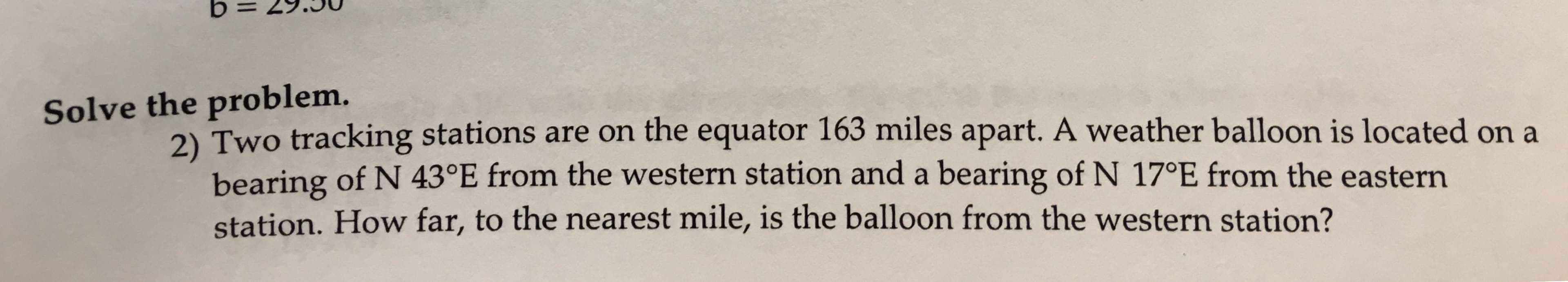 Solve the problem.
2) Two tracking stations are on the equator 163 miles apart. A weather balloon is located on a
bearing of N 43°E from the western station and a bearing of N 17°E from the eastern
station. How far, to the nearest mile, is the balloon from the western station?
