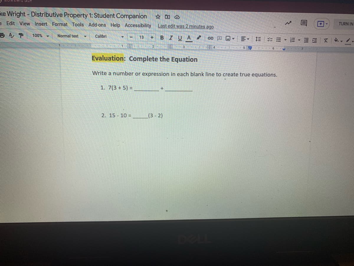 ke Wright- Distributive Property 1: Student Companion
e Edit View Insert Format Tools Add-ons Help Accessibility
Last edit was 2 minutes ago
TURN IN
100% -
Normal text
Calibri
+ BIUA
13
GD O O -
E = E -E - E E X ..
1
4
5
Evaluation: Complete the Equation
Write a number or expression in each blank line to create true equations.
1. 7(3 + 5) =
2. 15 - 10 =
(3- 2)
DEL
