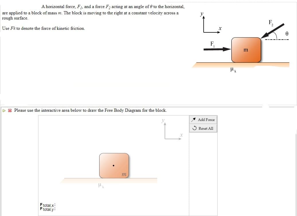 A horizontal force, F1, and a force F2 acting at an angle of 0 to the horizontal,
are applied to a block of mass m. The block is moving to the right at a constant velocity across a
rough surface.
y.
F,
Use Fk to denote the force of kinetic friction.
> * Please use the interactive area below to draw the Free Body Diagram for the block.
A Add Force
O Reset All
m
Ftotal,x:
Ftotal,y:
