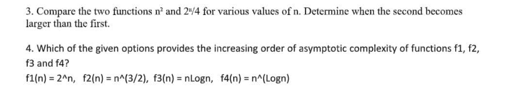 3. Compare the two functions n? and 2"/4 for various values of n. Determine when the second becomes
larger than the first.
4. Which of the given options provides the increasing order of asymptotic complexity of functions f1, f2,
f3 and f4?
f1(n) = 2^n, f2(n) = n^(3/2), f3(n) = nLogn, f4(n) = n^(Logn)
