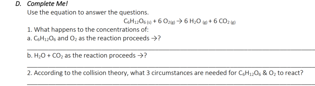 D. Complete Me!
Use the equation to answer the questions.
C6H1206 (s) + 6 O2(8) → 6 H2O (8) + 6 CO2 (8)
1. What happens to the concentrations of:
a. C6H12O6 and O2 as the reaction proceeds →?
b. H2O + CO2 as the reaction proceeds >?
2. According to the collision theory, what 3 circumstances are needed for C6H12O6 & O2 to react?
