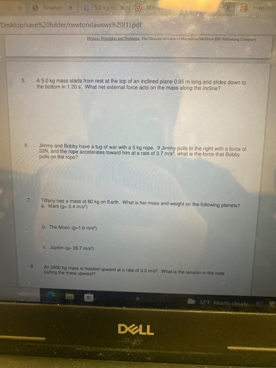 S Newton x
L 5.0 kg m X Mas
newtons
Desktop/save%20folder/newtonslawsws%20(1).pdf
Physics: Principles and Problems: The Glencoe division of Macmillan/McGraw-Hill Publishing Company
A 5.0 kg mass starts from rest at the top of an inclined plane 0.95 m long and slides down to
the bottom in 1.20 s. What net external force acts on the mass along the incline?
5.
6.
Jimmy and Bobby have a tug of war with a 5 kg rope. If Jimmy pulls to the right with a force of
32N, and the rope accelerates toward him at a rate of 3.7 m/s², what is the force that Bobby
pulls on the rope?
Tiffany has a mass of 80 kg on Earth. What is her mass and weight on the following planets?
a. Mars (g= 3.4 m/s?)
7.
b. The Moon (g31.6 m/s)
c. Jupiter (g- 26.7 m/s?)
8.
An 2400 kg mass is hoisted upward at a rate of 3.2 m/s?. What is the tension in the rope
pulling the mass upward?
32°F Mostly cloudy
DELL
