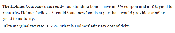 The Holmes Company's currently outstanding bonds have an 8% coupon and a 10% yield to
maturity. Holmes believes it could issue new bonds at par that would provide a similar
yield to maturity.
If its marginal tax rate is 25%, what is Holmes' after-tax cost of debt?
