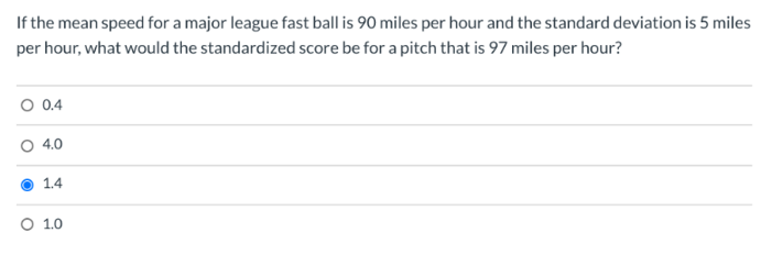 If the mean speed for a major league fast ball is 90 miles per hour and the standard deviation is 5 miles
per hour, what would the standardized score be for a pitch that is 97 miles per hour?
O 0.4
4.0
1.4
O 1.0
