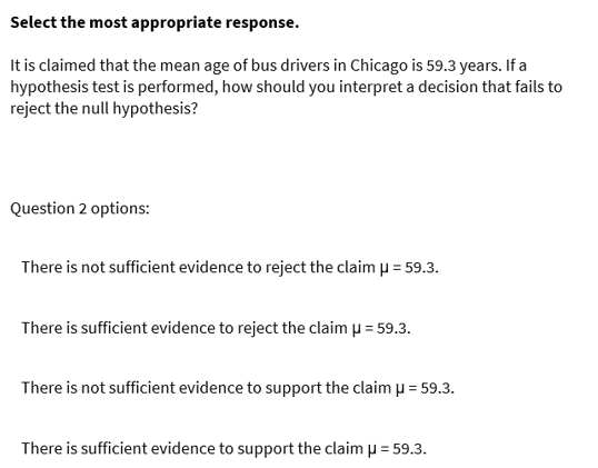 Select the most appropriate response.
It is claimed that the mean age of bus drivers in Chicago is 59.3 years. If a
hypothesis test is performed, how should you interpret a decision that fails to
reject the null hypothesis?
Question 2 options:
There is not sufficient evidence to reject the claim µ = 59.3.
There is sufficient evidence to reject the claim p = 59.3.
There is not sufficient evidence to support the claim p = 59.3.
There is sufficient evidence to support the claim u = 59.3.
