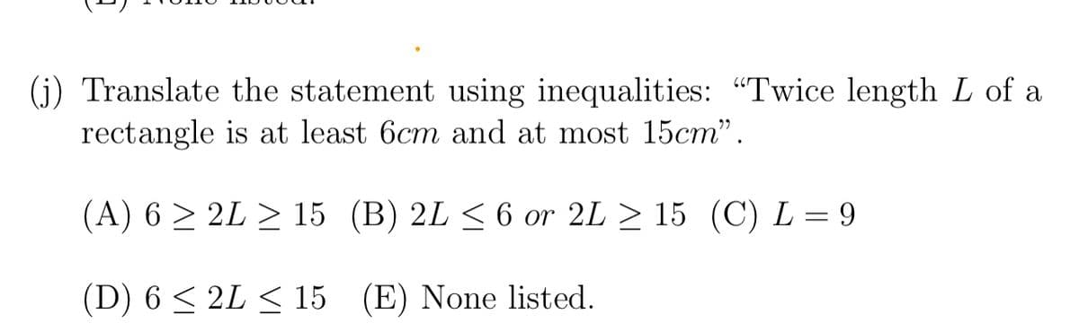 (j) Translate the statement using inequalities: "Twice length L of a
rectangle is at least 6cm and at most 15cm".
(A) 6 > 2L > 15 (B) 2L < 6 or 2L > 15 (C) L = 9
(D) 6 < 2L < 15 (E) None listed.
