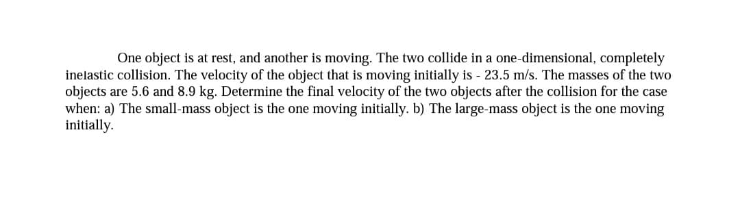 One object is at rest, and another is moving. The two collide in a one-dimensional, completely
inelastic collision. The velocity of the object that is moving initially is - 23.5 m/s. The masses of the two
objects are 5.6 and 8.9 kg. Determine the final velocity of the two objects after the collision for the case
when: a) The small-mass object is the one moving initially. b) The large-mass object is the one moving
initially.
