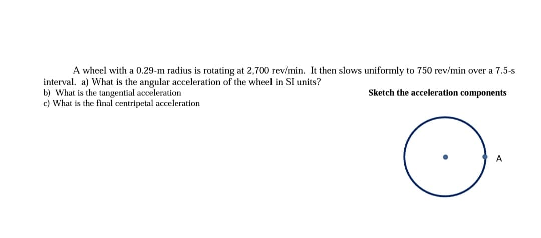 A wheel with a 0.29-m radius is rotating at 2,700 rev/min. It then slows uniformly to 750 rev/min over a 7.5-s
interval. a) What is the angular acceleration of the wheel in SI units?
b) What is the tangential acceleration
c) What is the final centripetal acceleration
Sketch the acceleration components
A

