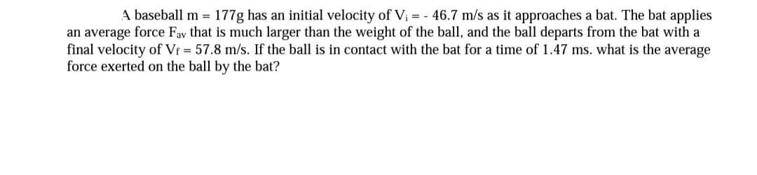 A baseball m = 177g has an initial velocity of V; = - 46.7 m/s as it approaches a bat. The bat applies
an average force Fav that is much larger than the weight of the ball, and the ball departs from the bat with a
final velocity of Vf = 57.8 m/s. If the ball is in contact with the bat for a time of 1.47 ms. what is the average
force exerted on the ball by the bat?
