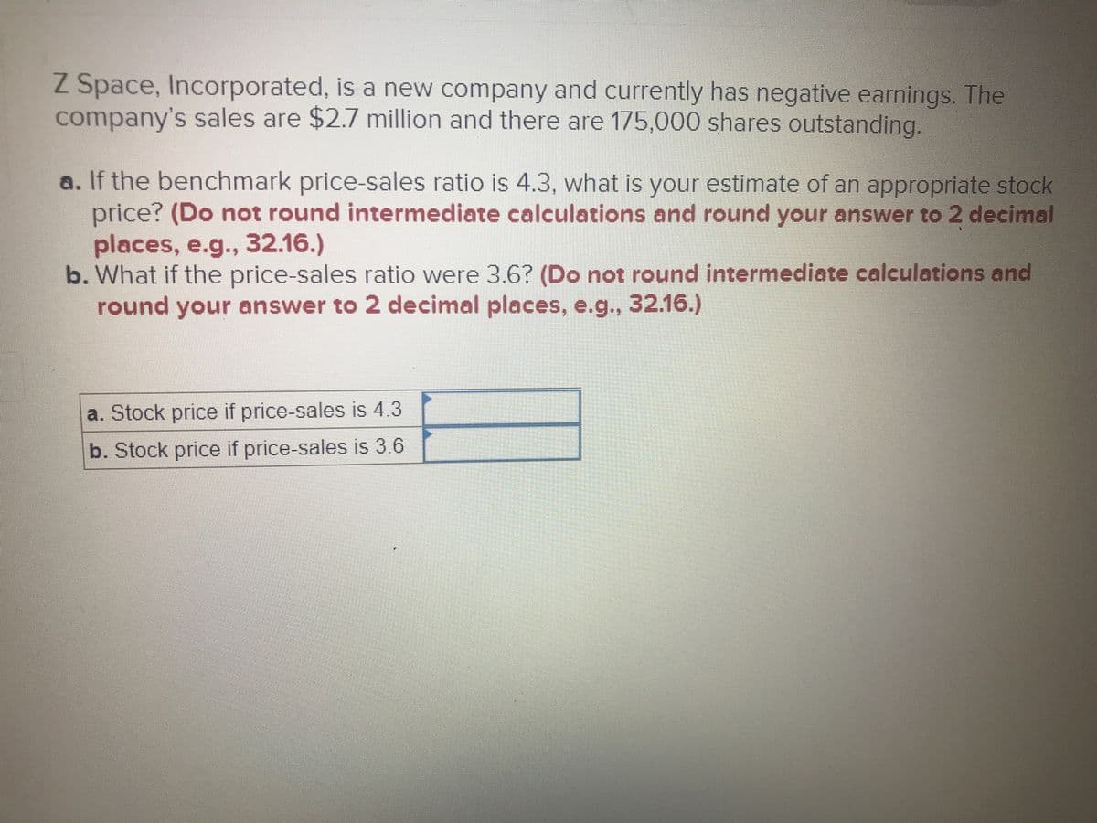 Z Space, Incorporated, is a new company and currently has negative earnings. The
company's sales are $2.7 million and there are 175,000 shares outstanding.
a. If the benchmark price-sales ratio is 4.3, what is your estimate of an appropriate stock
price? (Do not round intermediate calculations and round your answer to 2 decimal
places, e.g.., 32.16.)
b. What if the price-sales ratio were 3.6? (Do not round intermediate calculations and
round your answer to 2 decimal places, e.g., 32.16.)
a. Stock price if price-sales is 4.3
b. Stock price if price-sales is 3.6
