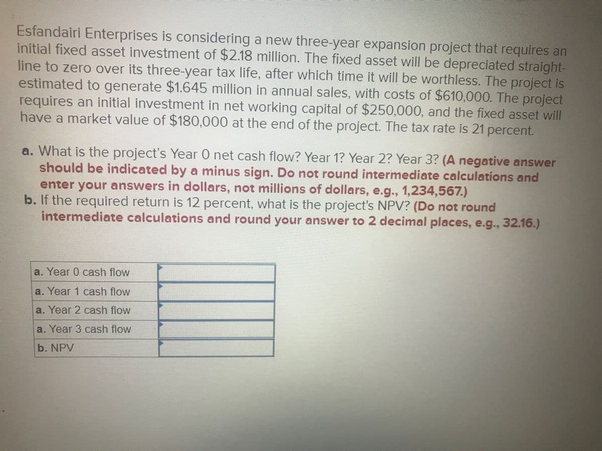 Esfandairi Enterprises is considering a new three-year expansion project that requires an
initial fixed asset investment of $2.18 million. The fixed asset will be depreciated straight-
line to zero over its three-year tax life, after which time it will be worthless. The project is
estimated to generate $1.645 million in annual sales, with costs of $610,000. The project
requires an initial investment in net working capital of $250,000, and the fixed asset will
have a market value of $180,000 at the end of the project. The tax rate is 21 percent.
a. What is the project's Year 0 net cash flow? Year 1? Year 2? Year 3? (A negative answer
should be indicated by a minus sign. Do not round intermediate calculations and
enter your answers in dollars, not millions of dollars, e.g., 1,234,567.)
b. If the required return is 12 percent, what is the project's NPV? (Do not round
intermediate calculations and round your answer to 2 decimal places, e.g., 32.16.)
a. Year 0 cash flow
a. Year 1 cash flow
a. Year 2 cash flow
a. Year 3 cash flow
b. NPV
