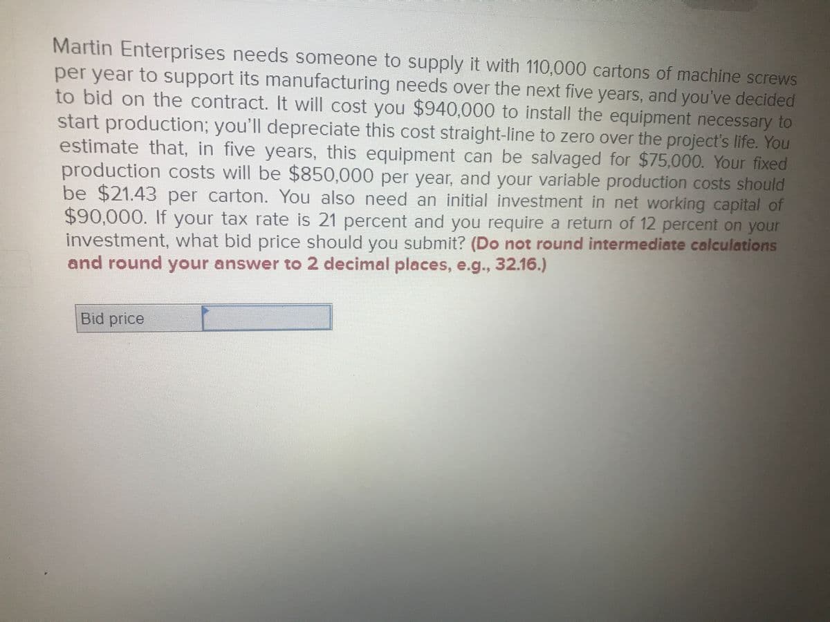 Martin Enterprises needs someone to supply it with 110,000 cartons of machine screws
per year to support its manufacturing needs over the next five years, and you've decided
to bid on the contract. It will cost you $940,000 to install the equipment necessary to
start production; you'll depreciate this cost straight-line to zero over the project's life. You
estimate that, in five years, this equipment can be salvaged for $75,000. Your fixed
production costs will be $850,000 per year, and your variable production costs should
be $21.43 per carton. You also need an initial investment in net working capital of
$90,000. If your tax rate is 21 percent and you require a return of 12 percent on your
investment, what bid price should you submit? (Do not round intermediate calculations
and round your answer to 2 decimal places, e.g., 32.16.)
Bid price
