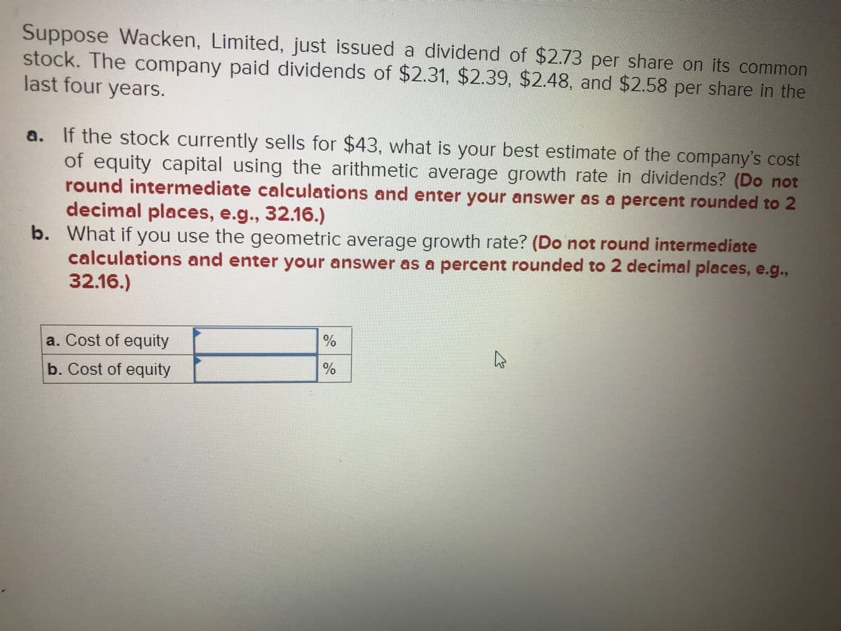Suppose Wacken, Limited, just issued a dividend of $2.73 per share on its common
stock. The company paid dividends of $2.31, $2.39, $2.48, and $2.58 per share in the
last four years.
a. If the stock currently sells for $43, what is your best estimate of the company's cost
of equity capital using the arithmetic average growth rate in dividends? (Do not
round intermediate calculations and enter your answer as a percent rounded to 2
decimal places, e.g.., 32.16.)
b. What if you use the geometric average growth rate? (Do not round intermediate
calculations and enter your answer as a percent rounded to 2 decimal places, e.g.,
32.16.)
a. Cost of equity
b. Cost of equity
