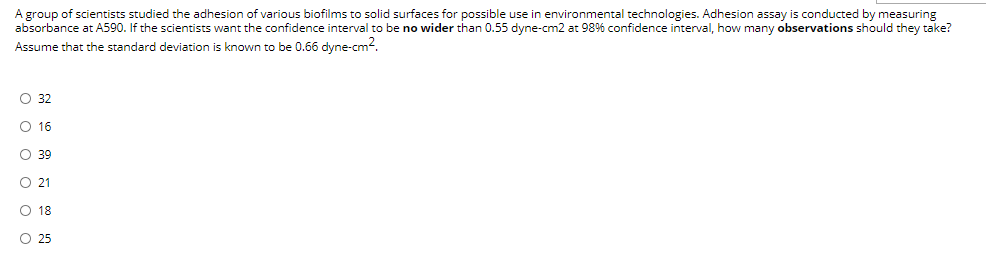 A group of scientists studied the adhesion of various biofilms to solid surfaces for possible use in environmental technologies. Adhesion assay is conducted by measuring
absorbance at A590. If the scientists want the confidence interval to be no wider than 0.55 dyne-cm2 at 98% confidence interval, how many observations should they take?
Assume that the standard deviation is known to be 0.66 dyne-cm?.
O 32
O 16
O 39
21
O 18
O 25
