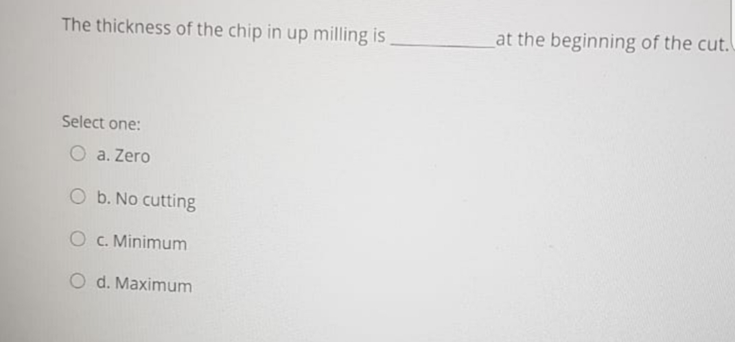 The thickness of the chip in up milling is
at the beginning of the cut.
Select one:
a. Zero
b. No cutting
C. Minimum
d. Maximum
