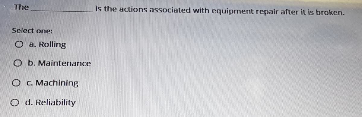 The
is the actions associated with equipment repair after it is broken.
Select one:
O a. Rolling
O b. Maintenance
O C. Machining
O d. Reliability
