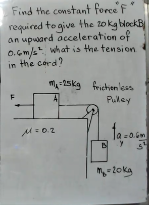 Find the constant force F
required to give the 20 kg blockB
an upward acceleration of
0.6m/s?. what is the tension.
in the cord?
ma=25kg friction less
F
A
Pulley
ta-
M=0.2
Ja = 0.6m
B
m =20kg
