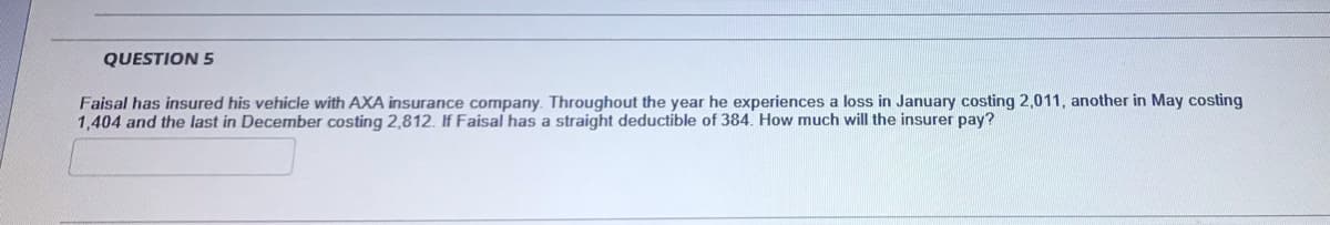 QUESTION 5
Faisal has insured his vehicle with AXA insurance company. Throughout the year he experiences a loss in January costing 2,011, another in May costing
1,404 and the last in December costing 2,812. If Faisal has a straight deductible of 384. How much will the insurer pay?
