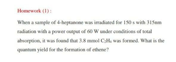 Homework (1):
When a sample of 4-heptanone was irradiated for 150 s with 315nm
radiation with a power output of 60 W under conditions of total
absorption, it was found that 3.8 mmol CH4 was formed. What is the
quantum yield for the formation of ethene?
