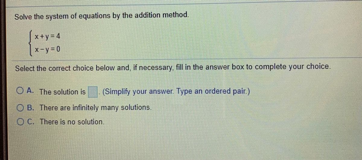 Solve the system of equations by the addition method.
x+y= 4
X-y= 0
Select the correct choice below and, if necessary, fill in the answer box to complete your choice.
O A. The solution is
(Simplify your answer. Type an ordered palir.)
O B. There are infinitely many solutions.
OC. There is no solution.
