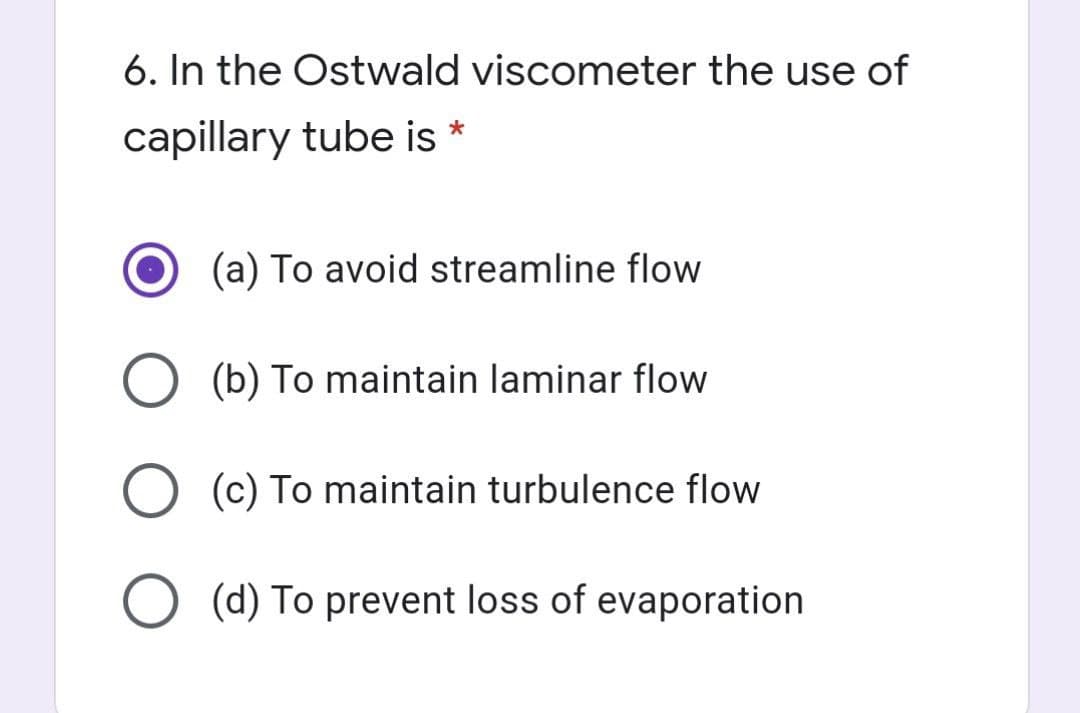 6. In the Ostwald viscometer the use of
capillary tube is *
(a) To avoid streamline flow
O (b) To maintain laminar flow
O (c) To maintain turbulence flow
O (d) To prevent loss of evaporation
