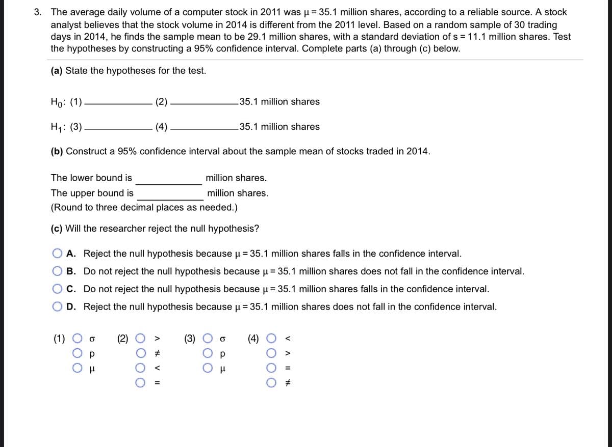 3. The average daily volume of a computer stock in 2011 was µ = 35.1 million shares, according to a reliable source. A stock
analyst believes that the stock volume in 2014 is different from the 2011 level. Based on a random sample of 30 trading
days in 2014, he finds the sample mean
the hypotheses by constructing a 95% confidence interval. Complete parts (a) through (c) below.
be 29.1 million shares, with a standard deviation of s = 11.1 million shares. Test
(a) State the hypotheses for the test.
Но: (1)
(2)
35.1 million shares
H1: (3)
(4)
35.1 million shares
(b) Construct a 95% confidence interval about the sample mean of stocks traded in 2014.
The lower bound is
million shares.
The upper bound is
million shares.
(Round to three decimal places as needed.)
(c) Will the researcher reject the null hypothesis?
A. Reject the null hypothesis because u = 35.1 million shares falls in the confidence interval.
O B. Do not reject the null hypothesis because u = 35.1 million shares does not fall in the confidence interval.
OC. Do not reject the null hypothesis because µ = 35.1 million shares falls in the confidence interval.
D. Reject the null hypothesis because u = 35.1 million shares does not fall in the confidence interval.
(1)
(2)
(3)
(4)
O000
000
000
O 0 0 O
