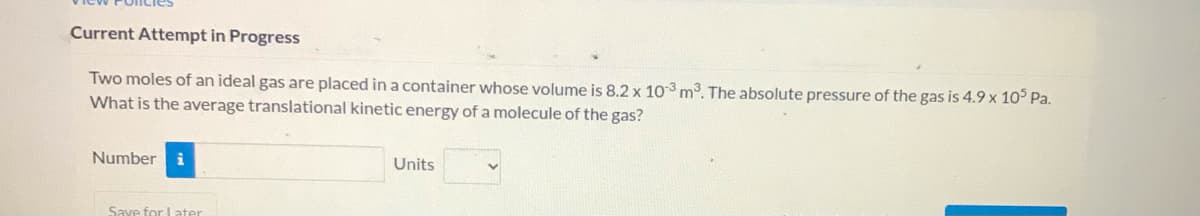 Current Attempt in Progress
Two moles of an ideal gas are placed in a container whose volume is 8.2 x 103 m3. The absolute pressure of the gas is 4.9 x 10° Pa.
What is the average translational kinetic energy of a molecule of the gas?
Number
i
Units
Save for Later

