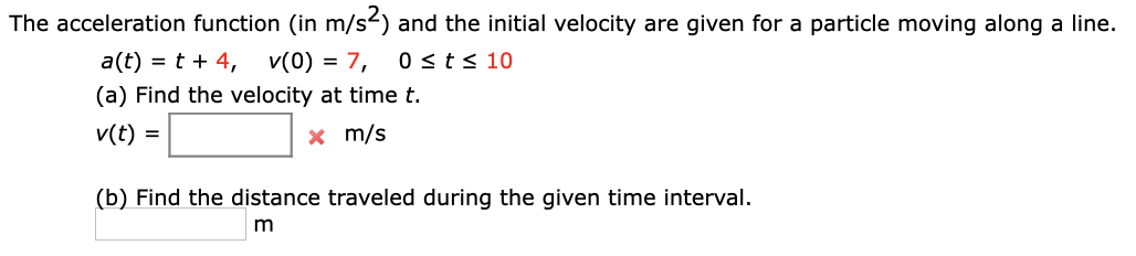 The acceleration function (in m/s2) and the initial velocity are given for a particle moving along a line.
a(t) = t + 4,
v(0) = 7,
0 st< 10
(a) Find the velocity at time t.
v(t) =
x m/s
(b) Find the distance traveled during the given time interval.
