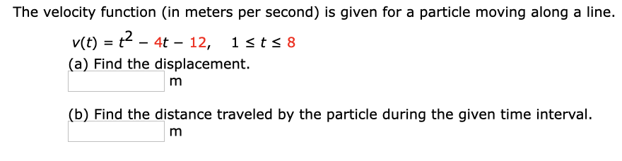 The velocity function (in meters per second) is given for a particle moving along a line.
v(t) = t - 4t – 12,
1 sts 8
%3D
(a) Find the displacement.
m
(b) Find the distance traveled by the particle during the given time interval.
m
