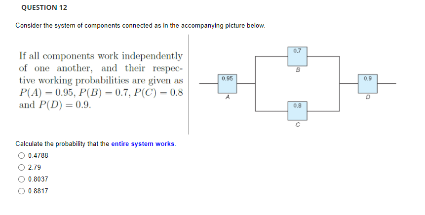 QUESTION 12
Consider the system of components connected as in the accompanying picture below.
0.7
If all components work independently
of one another, and their respec-
tive working probabilities are given as
P(A) = 0.95, P(B) = 0.7, P(C) = 0.8
and P(D) = 0.9.
B
0.95
0.9
A
0.8
Calculate the probability that the entire system works.
0.4788
2.79
0.8037
0.8817
