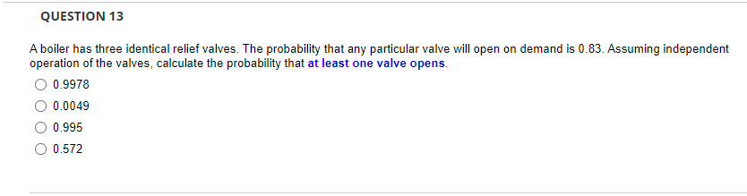 QUESTION 13
A boiler has three identical relief valves. The probability that any particular valve will open on demand is 0.83. Assuming independent
operation of the valves, calculate the probability that at least one valve opens.
O 0.9978
0.0049
0.995
O 0.572
