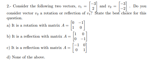 2.- Consider the following two vectors, vi =
and v2 =
Do you
consider vector vz a rotation or reflection of vi? State the best choice for this
question.
a) It is a rotation with matrix A
b) It is a reflection with matrix A =
-1
c) It is a reflection with matrix A =
d) None of the above.
