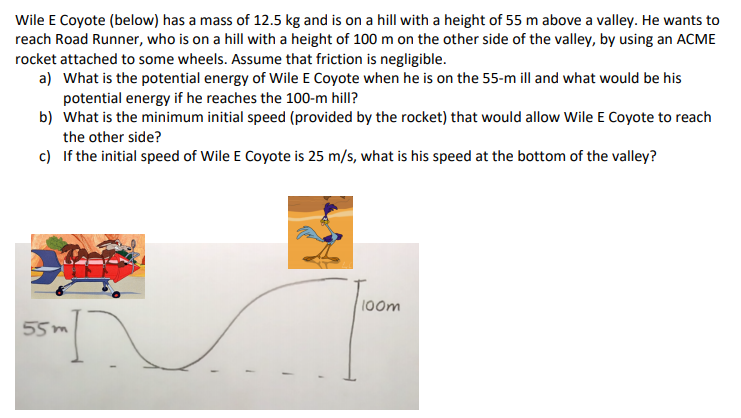 Wile E Coyote (below) has a mass of 12.5 kg and is on a hill with a height of 55 m above a valley. He wants to
reach Road Runner, who is on a hill with a height of 100 m on the other side of the valley, by using an ACME
rocket attached to some wheels. Assume that friction is negligible.
a) What is the potential energy of Wile E Coyote when he is on the 55-m ill and what would be his
potential energy if he reaches the 100-m hill?
b) What is the minimum initial speed (provided by the rocket) that would allow Wile E Coyote to reach
the other side?
c) If the initial speed of Wile E Coyote is 25 m/s, what is his speed at the bottom of the valley?
100m
55m
