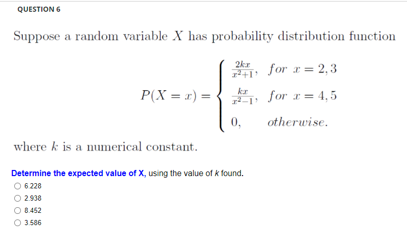 QUESTION 6
Suppose a random variable X has probability distribution function
2kr
q²+I?
for x = 2, 3
kx
P(X = x) =
for x = 4,5
%3|
r² –1 '
0,
otherwise.
where k is a numerical constant.
Determine the expected value of X, using the value of k found.
6.228
2.938
8.452
3.586
