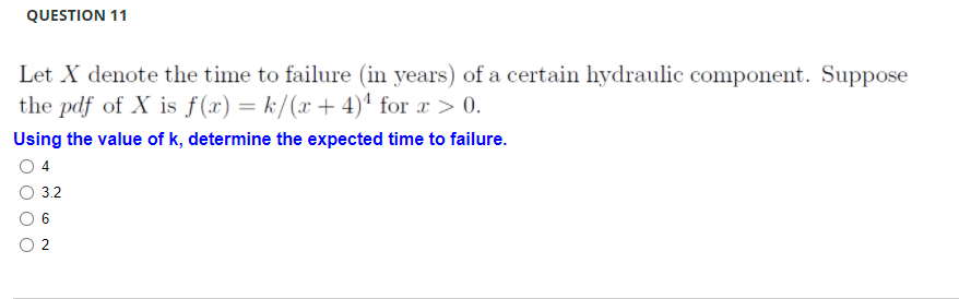 QUESTION 11
Let X denote the time to failure (in years) of a certain hydraulic component. Suppose
the pdf of X is f(x) = k/(x +4)ª for x > 0.
Using the value of k, determine the expected time to failure.
4
3.2
