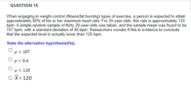 QUESTION 15
When engaging in weight-control (fitness/fat burning) types of exercise, a person is expected to attain
approximately 60% of his or her maximum heart rate. For 20-year-olds, this rate is approximately 120
bpm. A simple random sample of thirty 20-year-olds was taken, and the sample mean was found to be
107 bpm, with a standard deviation of 45 bpm. Researchers wonder if this is evidence to conclude
that the expected level is actually lower than 120 bpm.
State the alternative hypothesis(Ha).
ομ< 107
Op<0.6
Ομ< 120
OX<120
