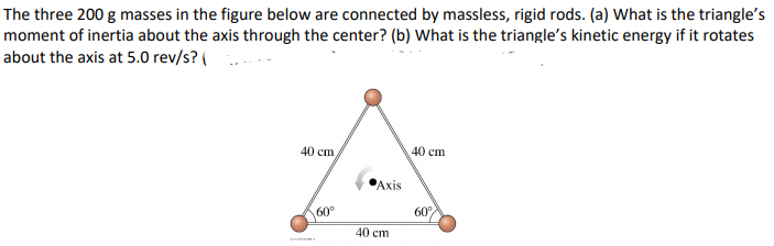 The three 200 g masses in the figure below are connected by massless, rigid rods. (a) What is the triangle's
moment of inertia about the axis through the center? (b) What is the triangle's kinetic energy if it rotates
about the axis at 5.0 rev/s? (
40 cm
40 cm
Axis
60°
60
40 cm
