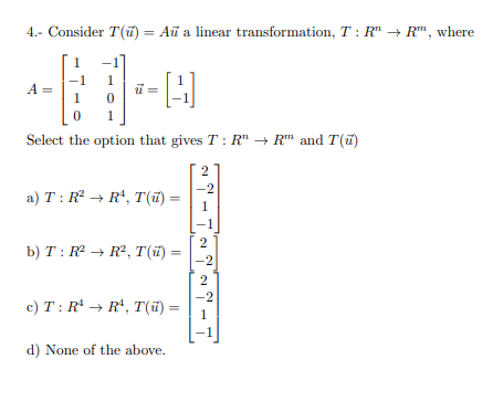 4.- Consider T(ū) = Aŭ a linear transformation, T: R" → R™, where
%3D
1
A =
1.
Select the option that gives T : R" → R" and T(u)
-2
a) T: R → R*, T() =
1
-1
2
b) T : R2 → R², T(ī) =
%3D
-2
c) T: R' → R*, T(ĩ) =
1
d) None of the above.
