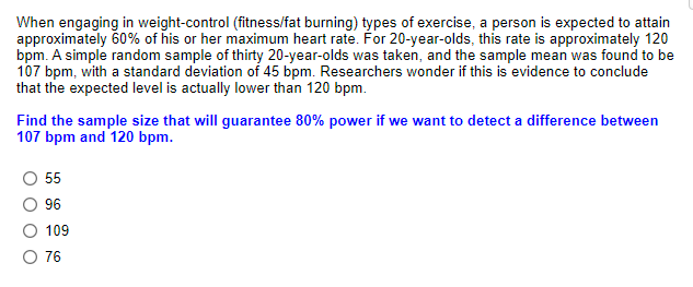 When engaging in weight-control (fitness/fat burning) types of exercise, a person is expected to attain
approximately 60% of his or her maximum heart rate. For 20-year-olds, this rate is approximately 120
bpm. A simple random sample of thirty 20-year-olds was taken, and the sample mean was found to be
107 bpm, with a standard deviation of 45 bpm. Researchers wonder if this is evidence to conclude
that the expected level is actually lower than 120 bpm.
Find the sample size that will guarantee 80% power if we want to detect a difference between
107 bpm and 120 bpm.
55
96
109
O 76
