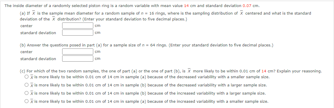 The inside diameter of a randomly selected piston ring is a random variable with mean value 14 cm and standard deviation 0.07 cm.
(a) If X is the sample mean diameter for a random sample of n = 16 rings, where is the sampling distribution of X centered and what is the standard
deviation of the X distribution? (Enter your standard deviation to five decimal places.)
center
cm
standard deviation
cm
(b) Answer the questions posed in part (a) for a sample size of n = 64 rings. (Enter your standard deviation to five decimal places.)
center
cm
standard deviation
cm
(c) For which of the two random samples, the one of part (a) or the one of part (b), is X more likely to be within 0.01 cm of 14 cm? Explain your reasoning.
O x is more likely to be within 0.01 cm of 14 cm in sample (a) because of the decreased variability with a smaller sample size.
O x is more likely to be within 0.01 cm of 14 cm in sample (b) because of the decreased variability with a larger sample size.
O x is more likely to be within 0.01 cm of 14 cm in sample (b) because of the increased variability with a larger sample size.
O x is more likely to be within 0.01 cm of 14 cm in sample (a) because of the increased variability with a smaller sample size.
