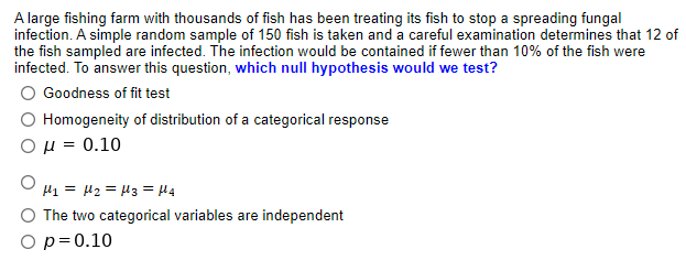 A large fishing farm with thousands of fish has been treating its fish to stop a spreading fungal
infection. A simple random sample of 150 fish is taken and a careful examination determines that 12 of
the fish sampled are infected. The infection would be contained if fewer than 10% of the fish were
infected. To answer this question, which null hypothesis would we test?
Goodness of fit test
Homogeneity of distribution of a categorical response
Ομ- 0.10
H1 = H2 = H3 = H4
O The two categorical variables are independent
O p=0.10
