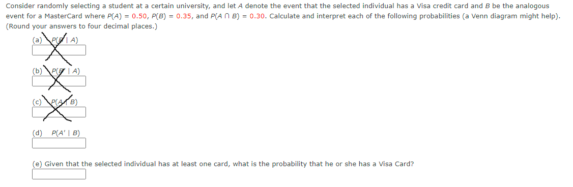 Consider randomly selecting a student at a certain university, and let A denote the event that the selected individual has a Visa credit card and B be the analogous
event for a MasterCard where P(A) = 0.50, P(B) = 0.35, and P(A N B) = 0.30. Calculate and interpret each of the following probabilities (a Venn diagram might help).
(Round your answers to four decimal places.)
|A)
(b)\PE | A)
(d) P(A' | B)
(e) Given that the selected individual has at least one card, what is the probability that he or she has a Visa Card?
