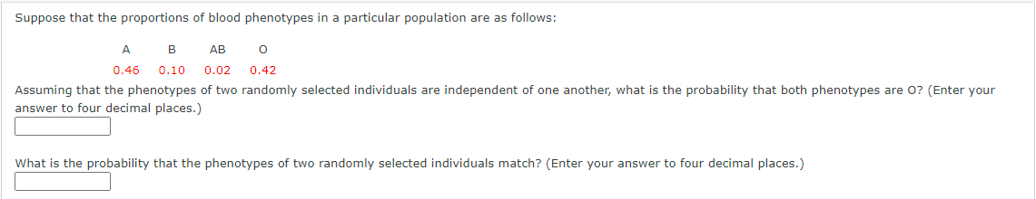 Suppose that the proportions of blood phenotypes in a particular population are as follows:
A
B
АВ
0.46
0.10
0.02
0.42
Assuming that the phenotypes of two randomly selected individuals are independent of one another, what is the probability that both phenotypes are 0? (Enter your
answer to four decimal places.)
What is the probability that the phenotypes of two randomly selected individuals match? (Enter your answer to four decimal places.)
